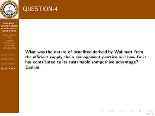 WAL-MART 
SUPPLY CHAIN 
MANAGEMENT 
CASE STUDY 
PRESENTED 
BY: 
ANKIT 
GANGWAL 
VAIBHAV 
MALHOTRA 
QUESTION-1 
QUESTION-2 
QUESTION-3 
QUESTION-4 
QUESTION-3 
What were the supply chain management process adopted 
by Wal-mart and how far were the eective? Discuss 
7 / 11 
 