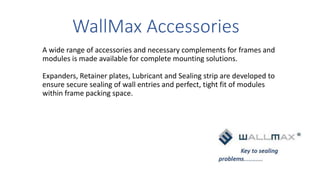 WallMax Accessories
A wide range of accessories and necessary complements for frames and
modules is made available for complete mounting solutions.
Expanders, Retainer plates, Lubricant and Sealing strip are developed to
ensure secure sealing of wall entries and perfect, tight fit of modules
within frame packing space.
 
