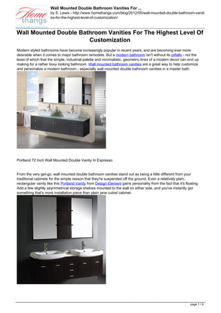 Wall Mounted Double Bathroom Vanities For ...
                     by S. Lewis - http://www.homethangs.com/blog/2012/05/wall-mounted-double-bathroom-vaniti
                     es-for-the-highest-level-of-customization/



Wall Mounted Double Bathroom Vanities For The Highest Level Of
                       Customization
Modern styled bathrooms have become increasingly popular in recent years, and are becoming ever more
desirable when it comes to major bathroom remodels. But a modern bathroom isn't without its pitfalls - not the
least of which that the simple, industrial palette and minimalistic, geometric lines of a modern decor can end up
making for a rather boxy looking bathroom. Wall mounted bathroom vanities are a great way to help customize
and personalize a modern bathroom - especially wall mounted double bathroom vanities in a master bath.




Portland 72 Inch Wall Mounted Double Vanity In Espresso


From the very get-go, wall mounted double bathroom vanities stand out as being a little different from your
traditional cabinets for the simple reason that they're suspended off the ground. Even a relatively plain,
rectangular vanity like this Portland Vanity from Design Element gains personality from the fact that it's floating.
Add a few slightly asymmetrical storage shelves mounted to the wall on either side, and you've instantly got
something that's more installation piece than plain jane cubist cabinet.




                                                                                                              page 1 / 6
 