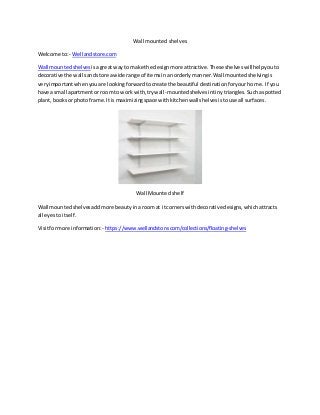 Wall mounted shelves
Welcome to:- Wellandstore.com
Wall mountedshelves isagreat wayto make the designmore attractive.These shelveswill helpyouto
decorative the wallsandstore awide range of itemsinanorderlymanner.Wall mountedshelvingis
veryimportantwhenyouare lookingforwardtocreate the beautiful destinationforyourhome. If you
have a small apartmentor roomto work with,trywall-mountedshelvesintinytriangles.Suchaspotted
plant,booksor photoframe.It ismaximizingspace withkitchenwallshelvesistouse all surfaces.
Wall Mounted shelf
Wall mounted shelvesaddmore beautyina roomat itcornerswithdecorative designs,whichattracts
all eyestoitself.
Visitformore information: - https://www.wellandstore.com/collections/floating-shelves
 