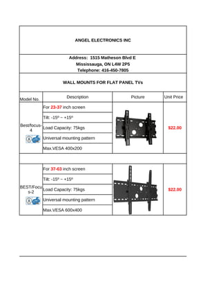 ANGEL ELECTRONICS INC



                          Address: 1515 Matheson Blvd E
                            Mississauga, ON L4W 2P5
                             Telephone: 416-450-7805

                       WALL MOUNTS FOR FLAT PANEL TVs


                         Description                    Picture   Unit Price
Model No.
            For 23-37 inch screen

            Tilt: -15º ~ +15º
Best/focus-
            Load Capacity: 75kgs                                    $22.00
     4
            Universal mounting pattern

            Max.VESA 400x200



            For 37-63 inch screen

            Tilt: -15º ~ +15º
BEST/Focu
          Load Capacity: 75kgs                                      $22.00
   s-2
            Universal mounting pattern

            Max.VESA 600x400
 