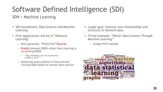 Software Defined Intelligence (SDI)
SDN + Machine Learning
• SDI foundations: Data Science and Machine
Learning
• First applications will be in “Network
Learning”
‒ More generally: “Predictive”Security
‒ Predict eminent DDOS rather than reacting to
an existing DDOS
• “The probability you will experience
a DDOS is 0.05”
‒ Detecting spam prefixes in the Internet
routing table based on various data sources
• Larger goal: Uncover new relationships and
structure in network data
• Trivial example: “Better Data Centers Through
Machine Learning”
‒ Google PUE example
 