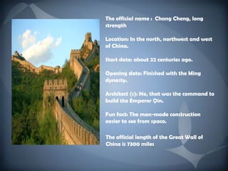 Theofficialname : Chang Cheng, longstrengthLocation: In thenorth, northwest and west of China.Start date: about 22 centuries ago.Opening date: Finishedwiththe Ming dynasty. Architect (s): No, thatwasthecommandtobuildtheEmperorQin.Funfact: Theman-madeconstructioneasiertoseefromspace.The official length of the Great Wall of China is 7300 miles