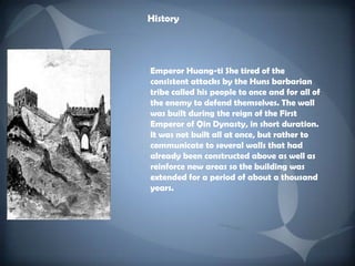 HistoryEmperor Huang-ti She tired of the consistent attacks by the Huns barbarian tribe called his people to once and for all of the enemy to defend themselves. The wall was built during the reign of the First Emperor of Qin Dynasty, in short duration. It was not built all at once, but rather to communicate to several walls that had already been constructed above as well as reinforce new areas so the building was extended for a period of about a thousand years. 