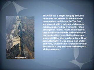 The Wall has a height ranging between seven and ten meters. Its base is about seven meters and its top six. The floors were paved with a mixture of stone and mortar, supported by tree trunks rollers arranged in several layers. The materials used are those available in the vicinity of the construction. Near Beijing limestone was used. Other sites used granite or fired brick. Basically, it was a long wall of clay and sand, covered with several brick walls. That made ​​it very resistant to the impacts of siege weapons.