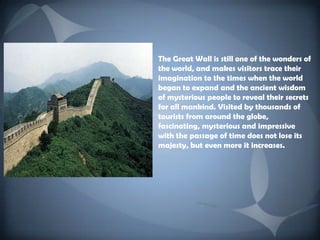 The Great Wall is still one of the wonders of the world, and makes visitors trace their imagination to the times when the world began to expand and the ancient wisdom of mysterious people to reveal their secrets for all mankind. Visited by thousands of tourists from around the globe, fascinating, mysterious and impressive with the passage of time does not lose its majesty, but even more it increases.