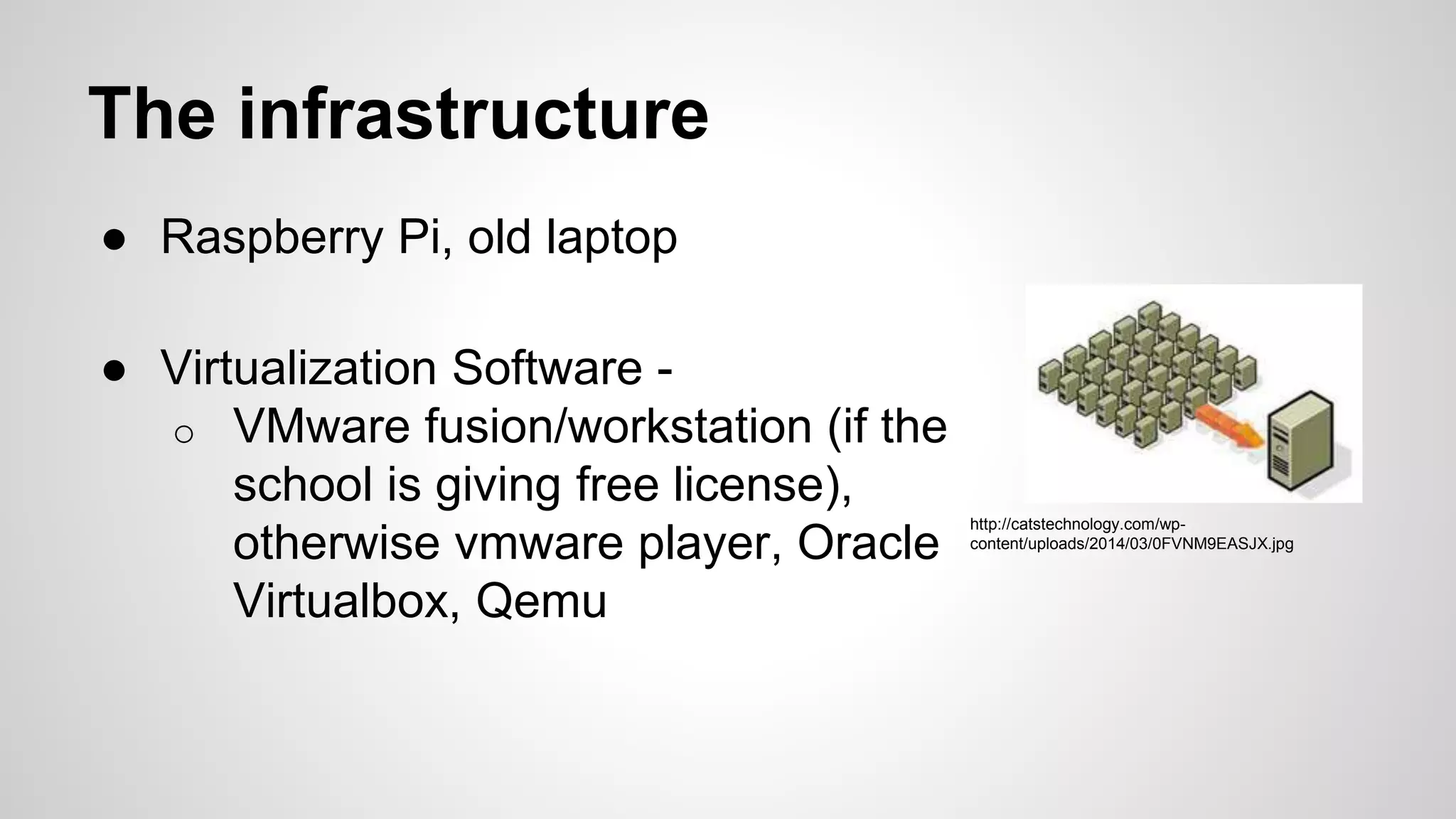 The infrastructure
● Raspberry Pi, old laptop
● Virtualization Software -
o VMware fusion/workstation (if the
school is giving free license),
otherwise vmware player, Oracle
Virtualbox, Qemu
http://catstechnology.com/wp-
content/uploads/2014/03/0FVNM9EASJX.jpg
 