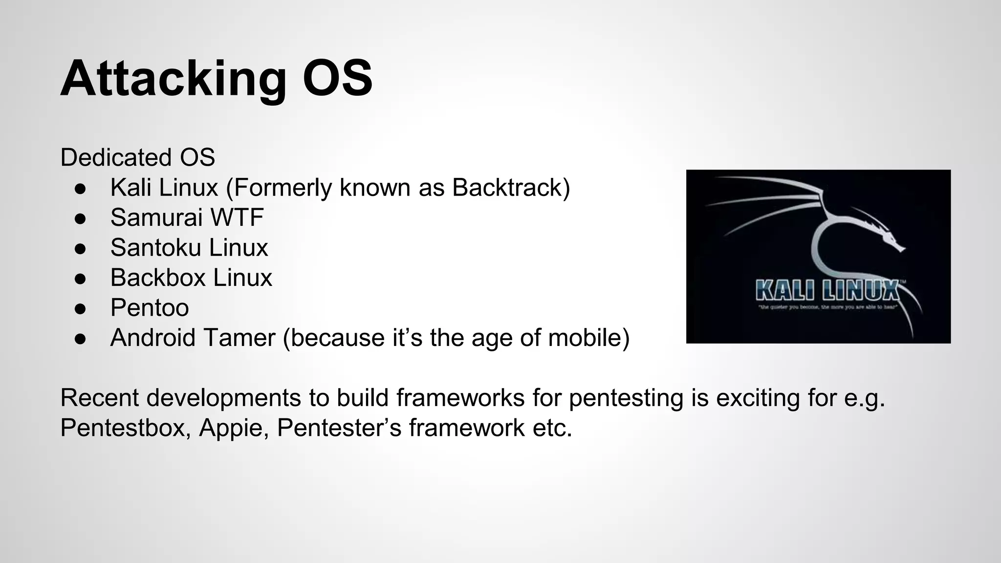 Attacking OS
Dedicated OS
● Kali Linux (Formerly known as Backtrack)
● Samurai WTF
● Santoku Linux
● Backbox Linux
● Pentoo
● Android Tamer (because it’s the age of mobile)
Recent developments to build frameworks for pentesting is exciting for e.g.
Pentestbox, Appie, Pentester’s framework etc.
 