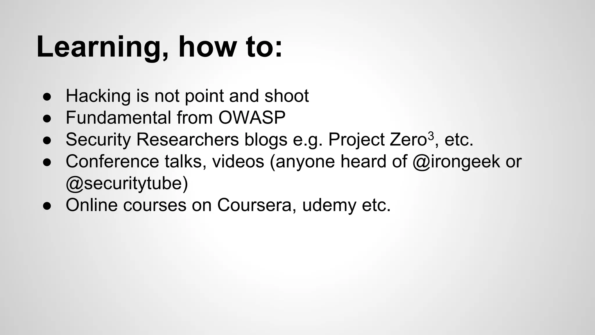 Learning, how to:
● Hacking is not point and shoot
● Fundamental from OWASP
● Security Researchers blogs e.g. Project Zero3, etc.
● Conference talks, videos (anyone heard of @irongeek or
@securitytube)
● Online courses on Coursera, udemy etc.
 