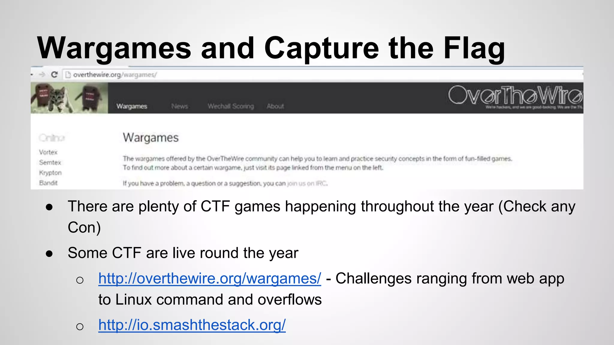 Wargames and Capture the Flag
● There are plenty of CTF games happening throughout the year (Check any
Con)
● Some CTF are live round the year
o http://overthewire.org/wargames/ - Challenges ranging from web app
to Linux command and overflows
o http://io.smashthestack.org/
 