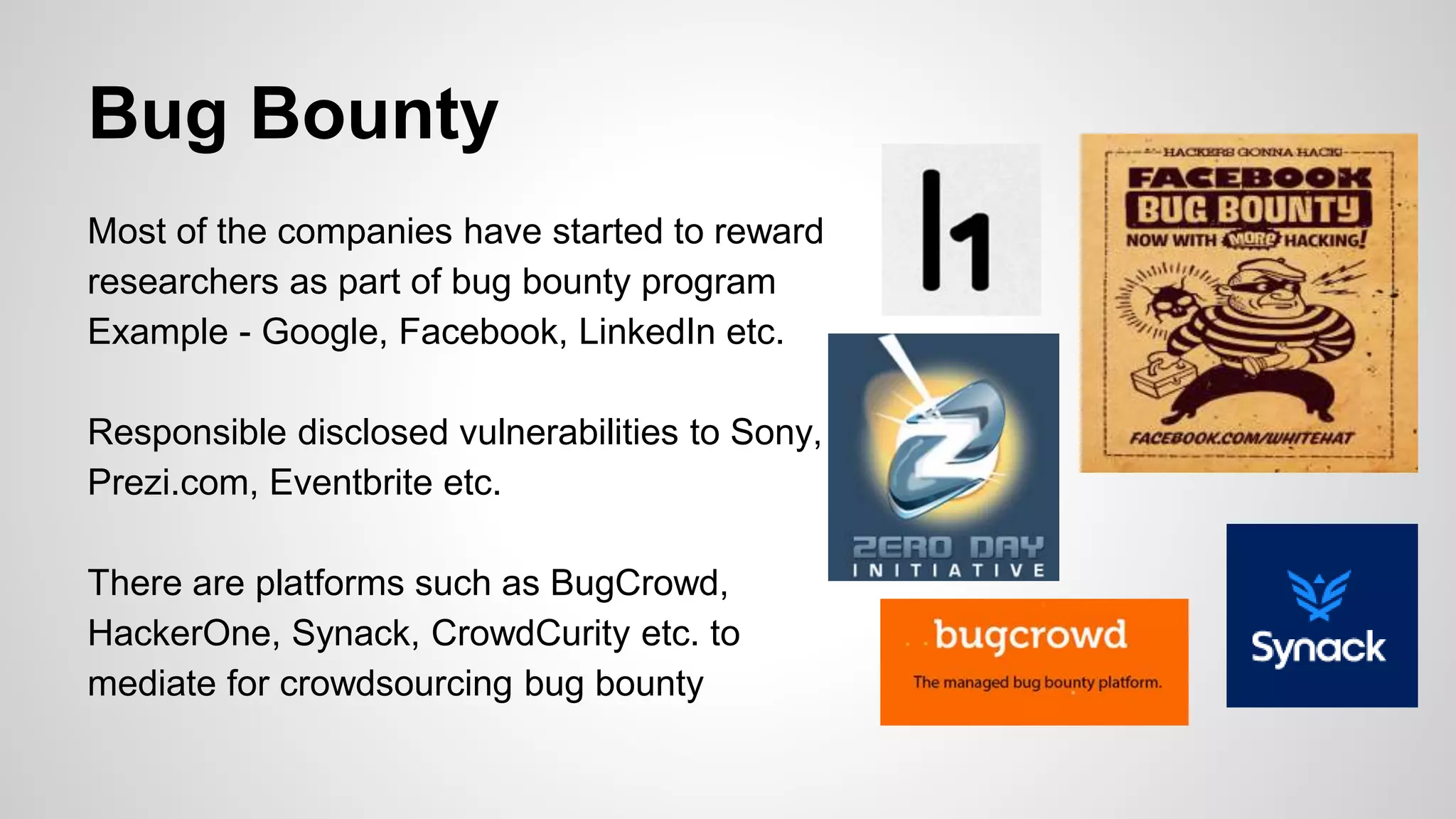 Bug Bounty
Most of the companies have started to reward
researchers as part of bug bounty program
Example - Google, Facebook, LinkedIn etc.
Responsible disclosed vulnerabilities to Sony,
Prezi.com, Eventbrite etc.
There are platforms such as BugCrowd,
HackerOne, Synack, CrowdCurity etc. to
mediate for crowdsourcing bug bounty
 
