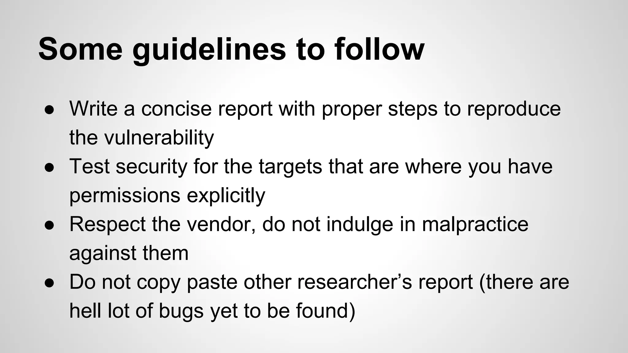 Some guidelines to follow
● Write a concise report with proper steps to reproduce
the vulnerability
● Test security for the targets that are where you have
permissions explicitly
● Respect the vendor, do not indulge in malpractice
against them
● Do not copy paste other researcher’s report (there are
hell lot of bugs yet to be found)
 