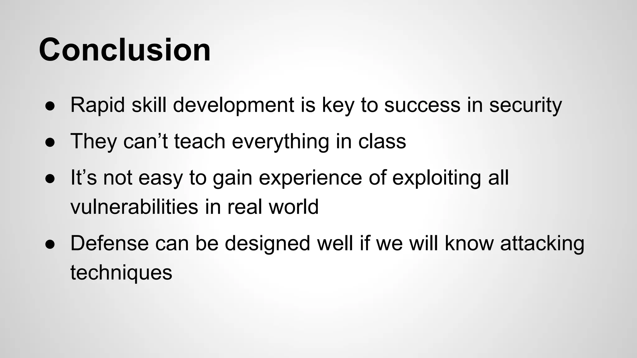● Rapid skill development is key to success in security
● They can’t teach everything in class
● It’s not easy to gain experience of exploiting all
vulnerabilities in real world
● Defense can be designed well if we will know attacking
techniques
Conclusion
 