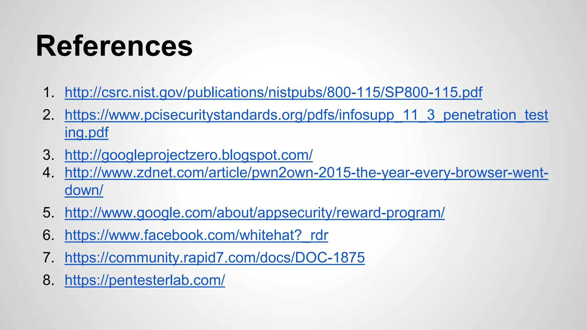 References
1. http://csrc.nist.gov/publications/nistpubs/800-115/SP800-115.pdf
2. https://www.pcisecuritystandards.org/pdfs/infosupp_11_3_penetration_test
ing.pdf
3. http://googleprojectzero.blogspot.com/
4. http://www.zdnet.com/article/pwn2own-2015-the-year-every-browser-went-
down/
5. http://www.google.com/about/appsecurity/reward-program/
6. https://www.facebook.com/whitehat?_rdr
7. https://community.rapid7.com/docs/DOC-1875
8. https://pentesterlab.com/
 
