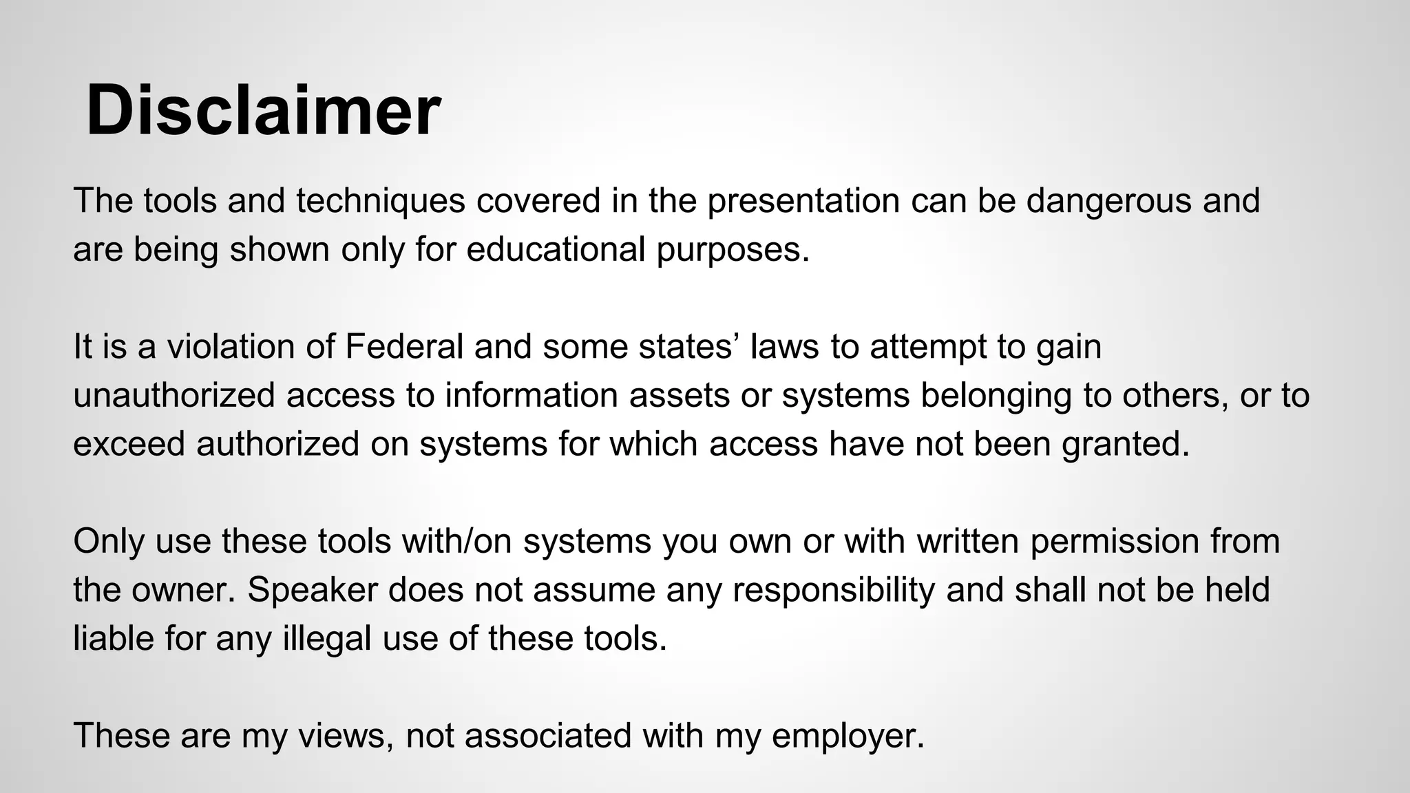 Disclaimer
The tools and techniques covered in the presentation can be dangerous and
are being shown only for educational purposes.
It is a violation of Federal and some states’ laws to attempt to gain
unauthorized access to information assets or systems belonging to others, or to
exceed authorized on systems for which access have not been granted.
Only use these tools with/on systems you own or with written permission from
the owner. Speaker does not assume any responsibility and shall not be held
liable for any illegal use of these tools.
These are my views, not associated with my employer.
 