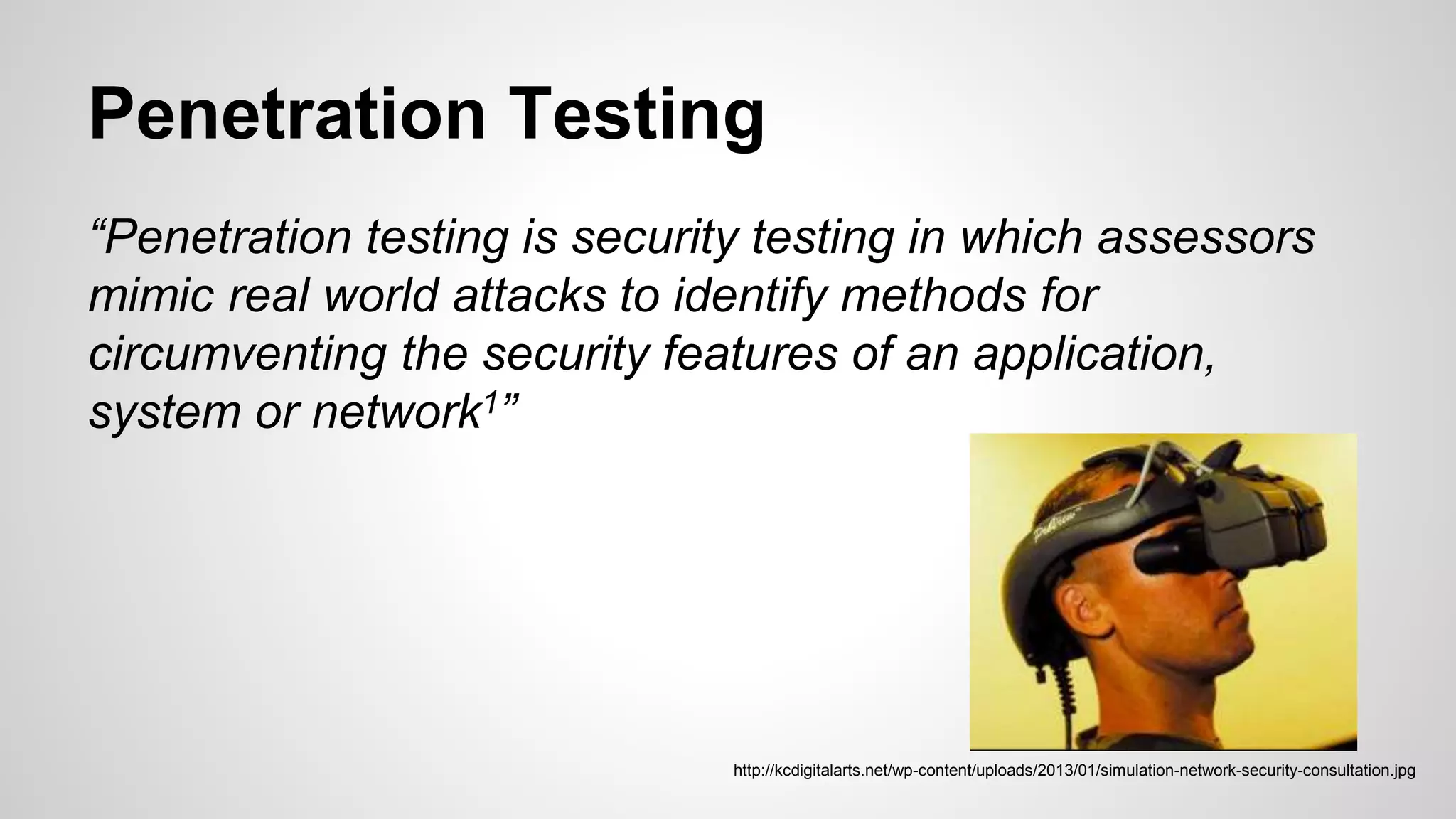 Penetration Testing
“Penetration testing is security testing in which assessors
mimic real world attacks to identify methods for
circumventing the security features of an application,
system or network1”
http://kcdigitalarts.net/wp-content/uploads/2013/01/simulation-network-security-consultation.jpg
 