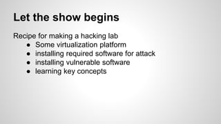 Let the show begins
Recipe for making a hacking lab
● Some virtualization platform
● installing required software for attack
● installing vulnerable software
● learning key concepts
 