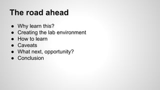 The road ahead
● Why learn this?
● Creating the lab environment
● How to learn
● Caveats
● What next, opportunity?
● Conclusion
 