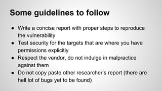 Some guidelines to follow
● Write a concise report with proper steps to reproduce
the vulnerability
● Test security for the targets that are where you have
permissions explicitly
● Respect the vendor, do not indulge in malpractice
against them
● Do not copy paste other researcher’s report (there are
hell lot of bugs yet to be found)
 
