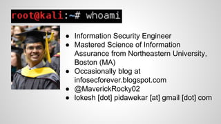 ● Information Security Engineer
● Mastered Science of Information
Assurance from Northeastern University,
Boston (MA)
● Occasionally blog at
infosecforever.blogspot.com
● @MaverickRocky02
● lokesh [dot] pidawekar [at] gmail [dot] com
 