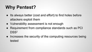 Why Pentest?
● Its always better (cost and effort) to find holes before
attackers exploit them
● Vulnerability assessment is not enough
● Requirement from compliance standards such as PCI
DSS2
● Increases the security of the computing resources being
tested
 