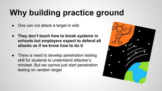 Why building practice ground
● One can not attack a target in wild
● They don’t teach how to break systems in
schools but employers expect to defend all
attacks as if we know how to do it
● There is need to develop penetration testing
skill for students to understand attacker’s
mindset. But we cannot just start penetration
testing on random target
 
