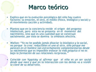 Marco teórico Explica que en la evolución psicológica del niño hay cuatro factores: la emoción, el otro, el medio (físico, biológico y social) y el movimiento (acción y actividad). Plantea que en la conciencia reside  el origen  del progreso intelectual, pero  esta no se presenta  en el  momento  del nacimiento, sino que es una cualidad que se construye socialmente, por esto se domina  la simbiosis afectiva. Wallon: “Yo no he podido jamás disociar lo biológico y lo social,  no porque  lo crea  reductibles el uno al otro, sino porque me parecen en el hombre tan estrechamente complementarios desde su nacimiento que es imposible enfocar la vida psíquica si no es bajo la formación de sus relaciones reciprocas.” Coincide con Vygotsky al afirmar que  el niño es un ser social desde que nace y que en la interacción con los demás va a residir la clave de su desarrollo. 