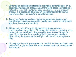 Defiende un concepto unitario del individuo, defiende que  en el  desarrollo humano se produce una transitoria desde lo biológico o natural, a lo social o cultural. Esta transitoria  se va a producir gracias  a la presencia del otro. En este planteamiento es muy importante tener en cuenta 2 consideraciones:  Tanto  los factores  sociales  como los biológicos pueden  ser considerados innatos o adquirido , dado  que  unos  se construyen gracias a la presencia de otros. Afirma que  las diferencias biológicas se pueden acabar  convirtiéndose  en sociales. El  desarrollo  biológico , gracias  a las  instrucciones  genéticas , hace posible  que se cree la función, pero dicha función sin un medio sobre el que actuar quedaría disminuida, de este modo lo biológico y lo social constituyen un dúo. El lenguaje ha sido precedido por medios de comunicación más primitivos y que la base de estos medios está en la expresión  emocional. 