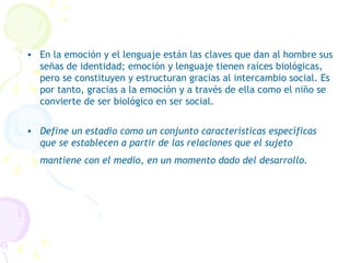 En la emoción y el lenguaje están las claves que dan al hombre sus señas de identidad; emoción y lenguaje tienen raíces biológicas, pero se constituyen y estructuran gracias al intercambio social. Es por tanto, gracias a la emoción y a través de ella como el niño se convierte de ser biológico en ser social.   Define un estadio como un conjunto características específicas que se establecen a partir de las relaciones que el sujeto mantiene con el medio, en un momento dado del desarrollo.   