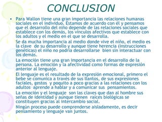 CONCLUSION Para Wallon tiene una gran importancia las relaciones humanas sociales en el individuo. Estamos de acuerdo con él y pensamos  que el desarrollo del niño depende de las relaciones sociales que establece con los demás, los vínculos afectivos que establece con los adultos y el medio en el que se desarrolla. Se da mucha importancia al medio donde vive el niño, el medio es la clave  de su desarrollo y aunque tiene herencia (instrucciones genéticas) el niño no podría desarrollarse  bien sin interactuar con los demás. La emoción tiene una gran importancia en el desarrollo de la persona. La emoción y la afectividad como formas de expresión anterior al lenguaje. El lenguaje es el resultado de la expresión emocional, primero el bebe se comunica a través de sus llantos, de sus expresiones faciales, gestos  y poquito a poco gracias a las relaciones con los adultos  aprende a hablar y a comunicar sus  pensamientos. La emoción y el lenguaje  son las claves que dan al hombre sus señas de identidad y aunque tienen  raíces biológicas se  constituyen gracias al intercambio social. Ningún proceso puede comprenderse aisladamente, es decir pensamiento y lenguaje van juntos. 