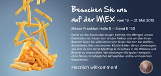 Besuchen Sie uns
auf der IMEX vom 19. – 21. Mai 2015
Messe Frankfurt Halle 8 – Stand E 150
Damit wir Sie davon überzeugen können, wie affengeil unsere
Destination ist, freuen sich unsere Partner und wir über Ihren
Besuch! Seien Sie willkommen und lassen Sie sich bei Waffeln,
Schokolade, Bier und anderen Köstlichkeiten davon überzeugen,
wie sehr es sich lohnt, Meetings & Incentives in der Wallonie und
Brüssel zu veranstalten. Wir empfangen Sie typisch belgisch:
ohne Stress, in behaglicher Atmosphäre und bei entspannten
Gesprächen.
Herzlich willkommen!
 