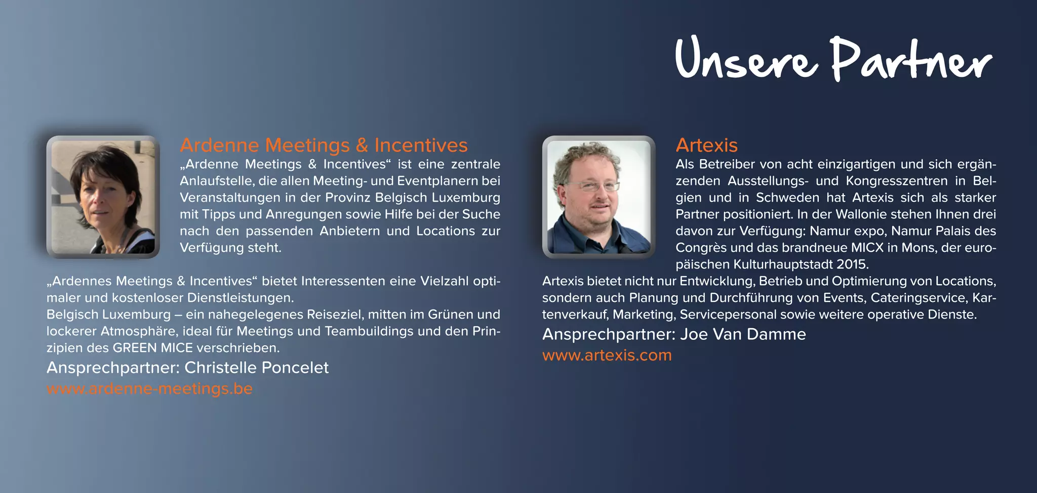 Unsere Partner
Ardenne Meetings & Incentives
„Ardenne Meetings & Incentives“ ist eine zentrale
Anlaufstelle, die allen Meeting- und Eventplanern bei
Veranstaltungen in der Provinz Belgisch Luxemburg
mit Tipps und Anregungen sowie Hilfe bei der Suche
nach den passenden Anbietern und Locations zur
Verfügung steht.
„Ardennes Meetings & Incentives“ bietet Interessenten eine Vielzahl opti-
maler und kostenloser Dienstleistungen.
Belgisch Luxemburg – ein nahegelegenes Reiseziel, mitten im Grünen und
lockerer Atmosphäre, ideal für Meetings und Teambuildings und den Prin-
zipien des GREEN MICE verschrieben.
Ansprechpartner: Christelle Poncelet
www.ardenne-meetings.be
Artexis
Als Betreiber von acht einzigartigen und sich ergän-
zenden Ausstellungs- und Kongresszentren in Bel-
gien und in Schweden hat Artexis sich als starker
Partner positioniert. In der Wallonie stehen Ihnen drei
davon zur Verfügung: Namur expo, Namur Palais des
Congrès und das brandneue MICX in Mons, der euro-
päischen Kulturhauptstadt 2015.
Artexis bietet nicht nur Entwicklung, Betrieb und Optimierung von Locations,
sondern auch Planung und Durchführung von Events, Cateringservice, Kar-
tenverkauf, Marketing, Servicepersonal sowie weitere operative Dienste.
Ansprechpartner: Joe Van Damme
www.artexis.com
 