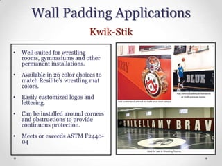 Wall Padding Applications
                               Kwik-Stik
•   Well-suited for wrestling
    rooms, gymnasiums and other
    permanent installations.
•   Available in 26 color choices to
    match Resilite’s wrestling mat
    colors.
•   Easily customized logos and
    lettering.
•   Can be installed around corners
    and obstructions to provide
    continuous protection.
•   Meets or exceeds ASTM F2440-
    04
 