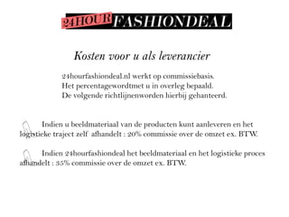 Kosten voor u als leverancier
            24hourfashiondeal.nl werkt op commissiebasis.
            Het percentagewordtmet u in overleg bepaald.
            De volgende richtlijnenworden hierbij gehanteerd.


       Indien u beeldmateriaal van de producten kunt aanleveren en het
logistieke traject zelf afhandelt : 20% commissie over de omzet ex. BTW.

      Indien 24hourfashiondeal het beeldmateriaal en het logistieke proces
afhandelt : 35% commissie over de omzet ex. BTW.
 