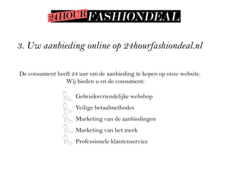 3. Uw aanbieding online op 24hourfashiondeal.nl

De consument heeft 24 uur om de aanbieding te kopen op onze website.
                Wij bieden u en de consument:

                     Gebruiksvriendelijke webshop
                     Veilige betaalmethodes
                     Marketing van de aanbiedingen
                     Marketing van het merk
                     Professionele klantenservice
 
