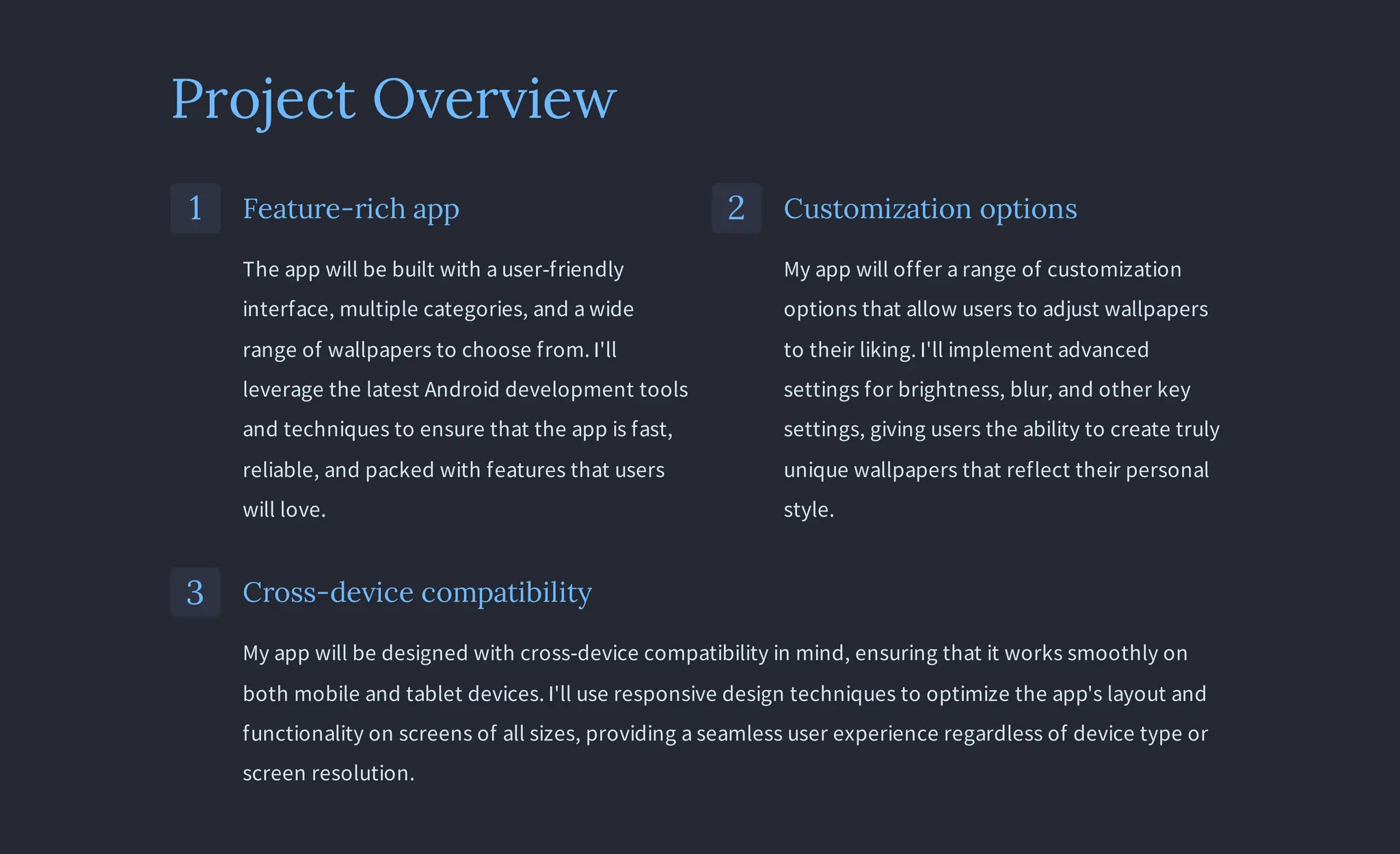 Project Overview
1 Feature-rich app
The app will be built with a user-friendly
interface, multiple categories, and a wide
range of wallpapers to choose from. I'll
leverage the latest Android development tools
and techniques to ensure that the app is fast,
reliable, and packed with features that users
will love.
2 Customization options
My app will offer a range of customization
options that allow users to adjust wallpapers
to their liking. I'll implement advanced
settings for brightness, blur, and other key
settings, giving users the ability to create truly
unique wallpapers that reflect their personal
style.
3 Cross-device compatibility
My app will be designed with cross-device compatibility in mind, ensuring that it works smoothly on
both mobile and tablet devices. I'll use responsive design techniques to optimize the app's layout and
functionality on screens of all sizes, providing a seamless user experience regardless of device type or
screen resolution.
 