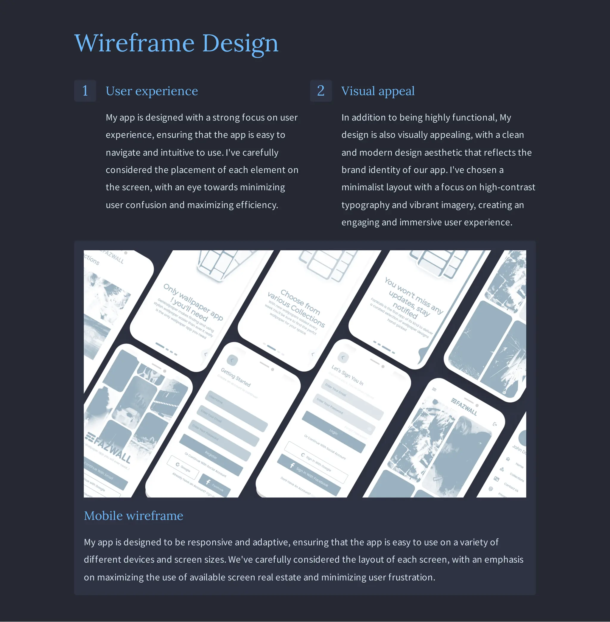 Wireframe Design
1 User experience
My app is designed with a strong focus on user
experience, ensuring that the app is easy to
navigate and intuitive to use. I've carefully
considered the placement of each element on
the screen, with an eye towards minimizing
user confusion and maximizing efficiency.
2 Visual appeal
In addition to being highly functional, My
design is also visually appealing, with a clean
and modern design aesthetic that reflects the
brand identity of our app. I've chosen a
minimalist layout with a focus on high-contrast
typography and vibrant imagery, creating an
engaging and immersive user experience.
Mobile wireframe
My app is designed to be responsive and adaptive, ensuring that the app is easy to use on a variety of
different devices and screen sizes. We've carefully considered the layout of each screen, with an emphasis
on maximizing the use of available screen real estate and minimizing user frustration.
 