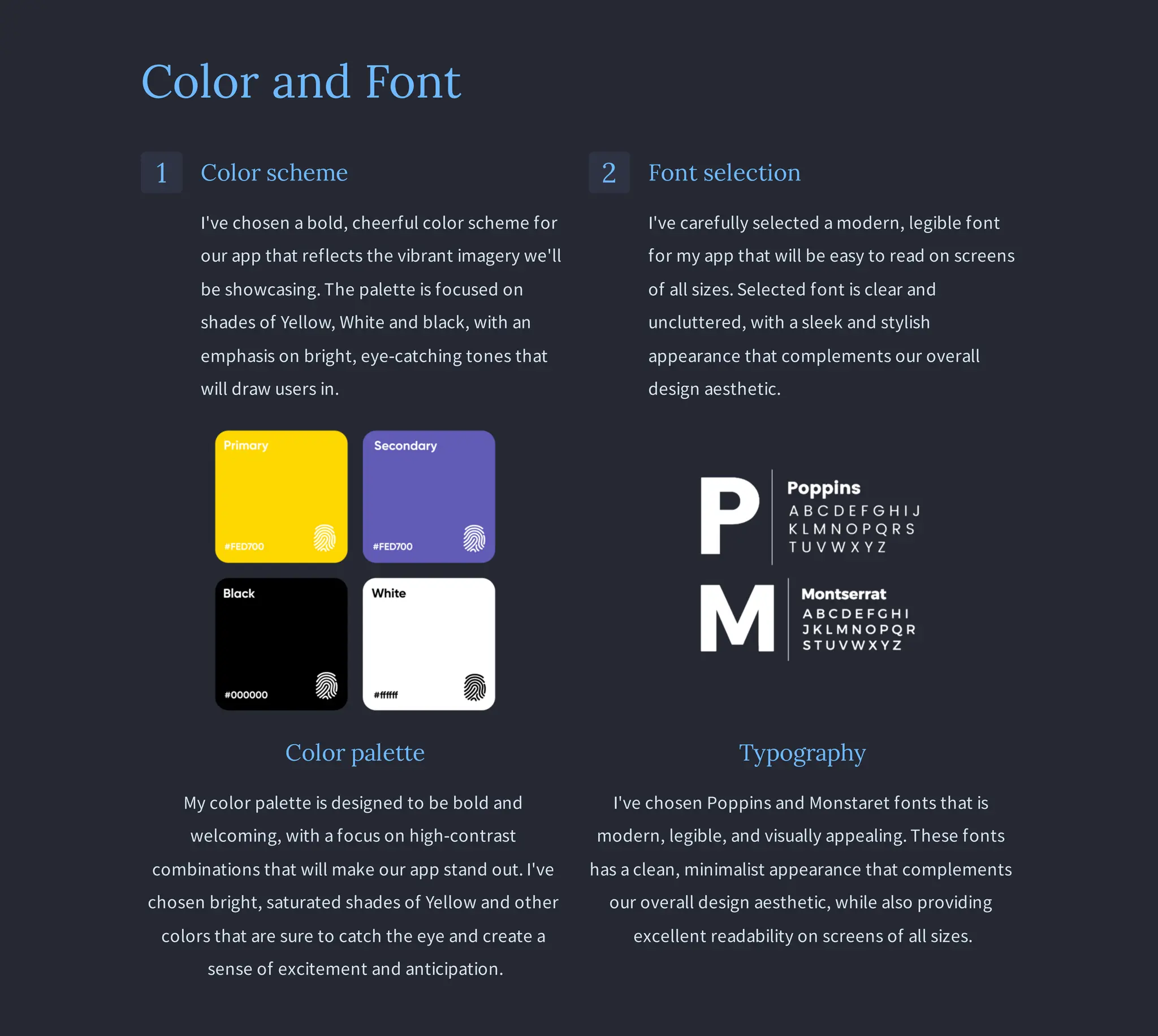 Color and Font
1 Color scheme
I've chosen a bold, cheerful color scheme for
our app that reflects the vibrant imagery we'll
be showcasing. The palette is focused on
shades of Yellow, White and black, with an
emphasis on bright, eye-catching tones that
will draw users in.
2 Font selection
I've carefully selected a modern, legible font
for my app that will be easy to read on screens
of all sizes. Selected font is clear and
uncluttered, with a sleek and stylish
appearance that complements our overall
design aesthetic.
Color palette
My color palette is designed to be bold and
welcoming, with a focus on high-contrast
combinations that will make our app stand out. I've
chosen bright, saturated shades of Yellow and other
colors that are sure to catch the eye and create a
sense of excitement and anticipation.
Typography
I've chosen Poppins and Monstaret fonts that is
modern, legible, and visually appealing. These fonts
has a clean, minimalist appearance that complements
our overall design aesthetic, while also providing
excellent readability on screens of all sizes.
 