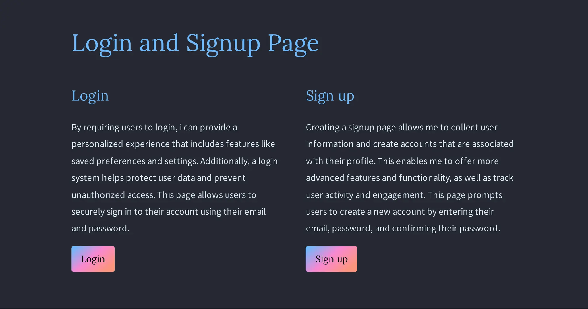 Login and Signup Page
Login
By requiring users to login, i can provide a
personalized experience that includes features like
saved preferences and settings. Additionally, a login
system helps protect user data and prevent
unauthorized access. This page allows users to
securely sign in to their account using their email
and password.
Login
Sign up
Creating a signup page allows me to collect user
information and create accounts that are associated
with their profile. This enables me to offer more
advanced features and functionality, as well as track
user activity and engagement. This page prompts
users to create a new account by entering their
email, password, and confirming their password.
Sign up
 