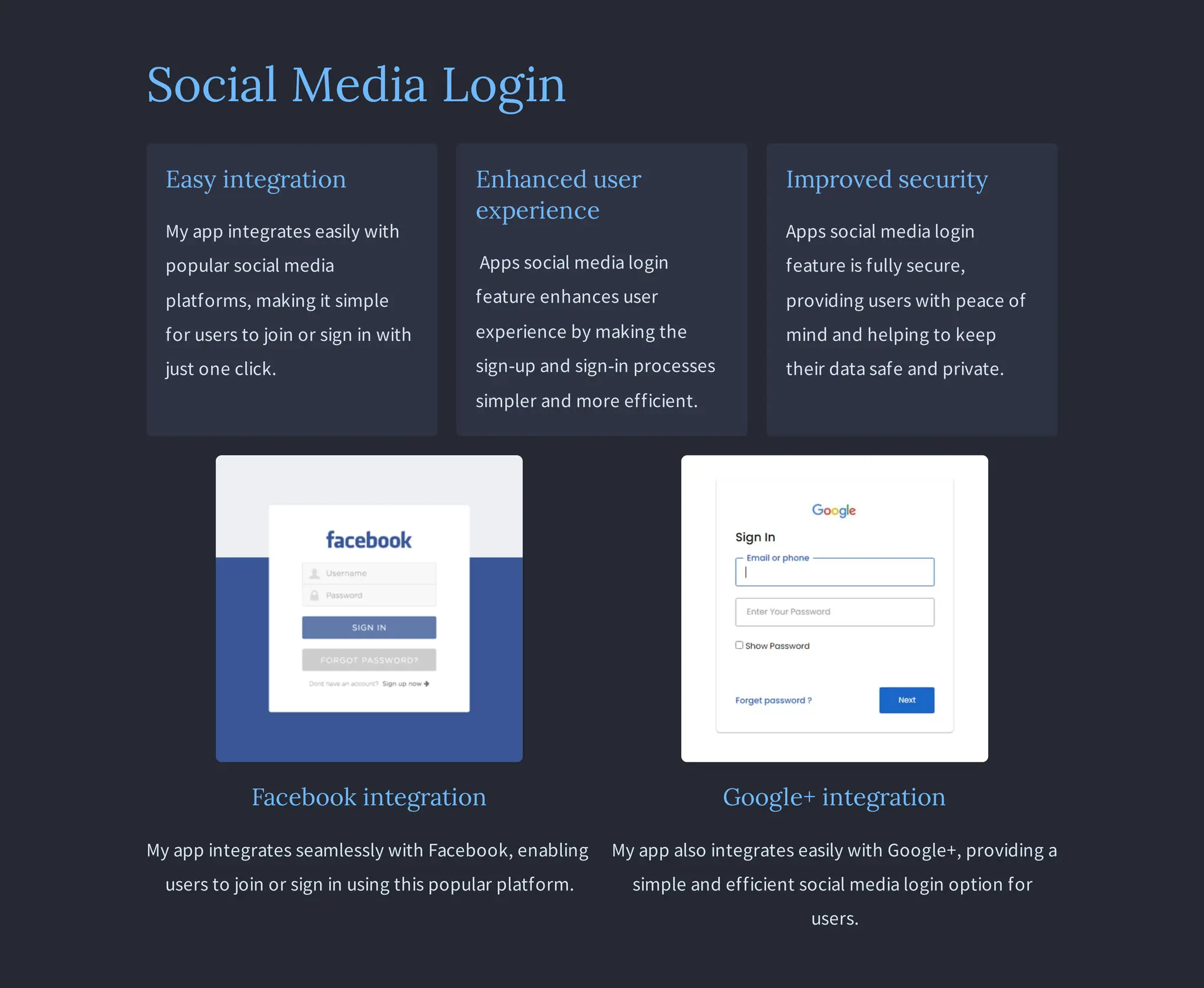 Social Media Login
Easy integration
My app integrates easily with
popular social media
platforms, making it simple
for users to join or sign in with
just one click.
Enhanced user
experience
Apps social media login
feature enhances user
experience by making the
sign-up and sign-in processes
simpler and more efficient.
Improved security
Apps social media login
feature is fully secure,
providing users with peace of
mind and helping to keep
their data safe and private.
Facebook integration
My app integrates seamlessly with Facebook, enabling
users to join or sign in using this popular platform.
Google+ integration
My app also integrates easily with Google+, providing a
simple and efficient social media login option for
users.
 