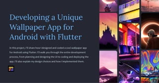 Developing a Unique
Wallpaper App for
Android with Flutter
In this project, I'll share how I designed and coded a cool wallpaper app
for Android using Flutter. I'll walk you through the entire development
process, from planning and designing the UI to coding and deploying the
app. I'll also explain my design choices and how I implemented them.
 