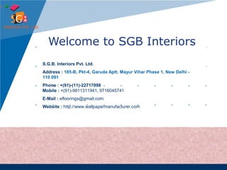 Welcome to SGB Interiors 
S.G.B. Interiors Pvt. Ltd. 
Address : 185-B, Pkt-4, Garuda Aptt. Mayur Vihar Phase 1, New Delhi - 
110 091 
Phone : +(91)-(11)-22717098 
Mobile : +(91)-9811311941, 9716045741 
E-Mail : efloorings@gmail.com 
Website : http://www.wallpapermanufacturer.com 
 