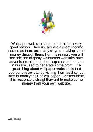 Wallpaper web sites are abundant for a very
 good reason. They usually are a great income
source as there are many ways of making some
  money through them. For this reason, you will
 see that the majority wallpapers websites have
 advertisements and other approaches, that are
    naturally used to generate some profit. The
    great thing about wallpaper websites is that
everyone is constantly visiting them as they just
love to modify their pc wallpaper. Consequently,
  it is reasonably straightforward to make some
           money from your own website.




web design
 