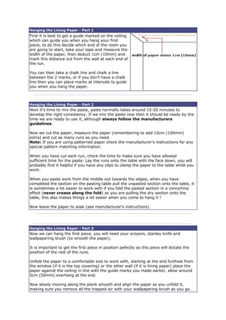 Hanging the Lining Paper - Part 1
First it is best to get a guide marked on the ceiling
which can guide you when you hang your first
piece, to do this decide which end of the room you
are going to start, take your tape and measure the
width of the paper, then deduct 1cm (10mm) and
mark this distance out from the wall at each end of
the run.
You can then take a chalk line and chalk a line
between the 2 marks, or if you don't have a chalk
line then you can place marks at intervals to guide
you when you hang the paper.
Hanging the Lining Paper - Part 2
Next it's time to mix the paste, paste normally takes around 15-20 minutes to
develop the right consistency. If we mix the paste now then it should be ready by the
time we are ready to use it, although always follow the manufacturers
guidelines.
Now we cut the paper, measure the paper (remembering to add 10cm (100mm)
extra) and cut as many runs as you need.
Note: If you are using patterned paper check the manufacturer's instructions for any
special pattern matching information.
When you have cut each run, check the time to make sure you have allowed
sufficient time for the paste. Lay the runs onto the table with the face down, you will
probably find it helpful if you have any clips to clamp the paper to the table while you
work.
When you paste work from the middle out towards the edges, when you have
completed the section on the pasting table pull the unpasted section onto the table, it
is sometimes a lot easier to work with if you fold the pasted section in a concertina
effect (never crease along the fold) as you are pulling the dry section onto the
table, this also makes things a lot easier when you come to hang it !
Now leave the paper to soak (see manufacturer's instructions)
Hanging the Lining Paper - Part 3
Now we can hang the first piece, you will need your scissors, stanley knife and
wallpapering brush (to smooth the paper).
It is important to get the first piece in position pefectly as this piece will dictate the
position of the rest of the runs.
Unfold the paper to a comfortable size to work with, starting at the end furthest from
the window (if it is the top covering) or the other wall (if it is lining paper) place the
paper against the ceiling in line with the guide marks you made earlier, allow around
5cm (50mm) overhang at the end.
Now slowly moving along the plank smooth and align the paper as you unfold it,
making sure you remove all the trapped air with your wallpapering brush as you go.
 