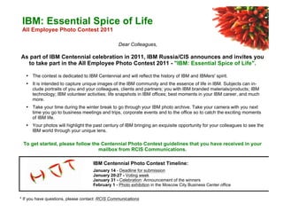 Dear Colleagues,
As part of IBM Centennial celebration in 2011, IBM Russia/CIS announces and invites you
to take part in the All Employee Photo Contest 2011 - "IBM: Essential Spice of Life".
• The contest is dedicated to IBM Centennial and will reflect the history of IBM and IBMers' spirit.
• It is intended to capture unique images of the IBM community and the essence of life in IBM. Subjects can in-
clude portraits of you and your colleagues, clients and partners; you with IBM branded materials/products; IBM
technology; IBM volunteer activities; life snapshots in IBM offices; best moments in your IBM career, and much
more.
• Take your time during the winter break to go through your IBM photo archive. Take your camera with you next
time you go to business meetings and trips, corporate events and to the office so to catch the exciting moments
of IBM life.
• Your photos will highlight the past century of IBM bringing an exquisite opportunity for your colleagues to see the
IBM world through your unique lens.
To get started, please follow the Centennial Photo Contest guidelines that you have received in your
mailbox from RCIS Communications.
IBM Centennial Photo Contest Timeline:
January 14 - Deadline for submission
January 20-27 - Voting week
January 31 - Celebration: Announcement of the winners
February 1 - Photo exhibition in the Moscow City Business Center office
* If you have questions, please contact: RCIS Communications
IBM: Essential Spice of Life
All Employee Photo Contest 2011
 