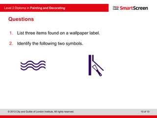 © 2013 City and Guilds of London Institute. All rights reserved.
Level 2 Diploma in Painting and Decorating
10 of 10
Questions
1. List three items found on a wallpaper label.
2. Identify the following two symbols.
 
