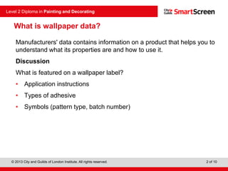 © 2013 City and Guilds of London Institute. All rights reserved.
Level 2 Diploma in Painting and Decorating
2 of 10
Manufacturers' data contains information on a product that helps you to
understand what its properties are and how to use it.
Discussion
What is featured on a wallpaper label?
• Application instructions
• Types of adhesive
• Symbols (pattern type, batch number)
What is wallpaper data?
 