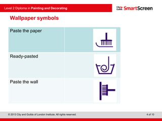 © 2013 City and Guilds of London Institute. All rights reserved.
Level 2 Diploma in Painting and Decorating
4 of 10
Paste the paper
Ready-pasted
Paste the wall
Wallpaper symbols
 