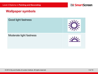 © 2013 City and Guilds of London Institute. All rights reserved.
Level 2 Diploma in Painting and Decorating
5 of 10
Good light fastness
Moderate light fastness
Wallpaper symbols
 