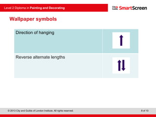 © 2013 City and Guilds of London Institute. All rights reserved.
Level 2 Diploma in Painting and Decorating
8 of 10
Direction of hanging
Reverse alternate lengths
Wallpaper symbols
 